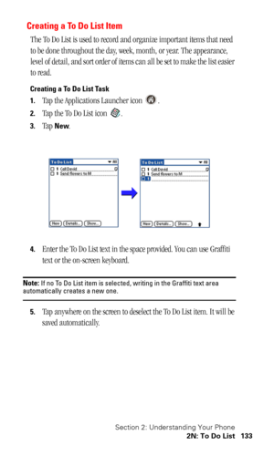 Page 136Section 2: Understanding Your Phone
2N: To Do List 133
Creating a To Do List Item
The To Do List is used to record and organize important items that need 
to be done throughout the day, week, month, or year. The appearance, 
level of detail, and sort order of items can all be set to make the list easier 
to read.
Creating a To Do List Task
1.
Tap the Applications Launcher icon  .
2.Tap the To Do List icon  .
3.Tap New.
4.Enter the To Do List text in the space provided. You can use Graffiti 
text or the...