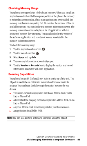 Page 151Section 2: Understanding Your Phone
2P: Managing Handheld Computer Software 148
Checking Memory Usage
Your phone is equipped with 16Mb of total memory. When you install an 
application on the handheld computer portion of the phone, the memory 
is reduced to accommodate. If too many applications are installed, the 
memory may become completely full. To monitor the amount of free or 
available memory, you can display the memory information screen. The 
memory information screen displays a list of...