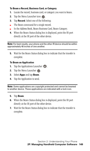 Page 152Section 2: Understanding Your Phone
2P: Managing Handheld Computer Software 149
To Beam a Record, Business Card, or Category
1.
Locate the record, business card, or category you want to beam.
2.Tap the Menu Launcher icon  .
3.Tap Record. Select one of the following:
The Beam command for a single record.
In the Address Book, Beam Business Card, Beam Category.
4.When the Beam Status dialog box is displayed, point the IR port 
directly at the IR port of the other device.
Note: For best results, your phone...
