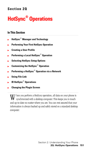 Page 154Section 2: Understanding Your Phone
2Q: HotSync Operations 151
Section 2Q
HotSync® Operations
In This Section
HotSync® Manager and Technology
Performing Your First HotSync Operation
Creating a User Profile
Performing a Local HotSync® Operation
Selecting HotSync Setup Options
Customizing the HotSync® Operation
Performing a HotSync® Operation via a Network
Using File Link
IR HotSync® Operations
Changing the Plugin Screen
hen you perform a HotSync operation, all data on your phone is 
synchronized...