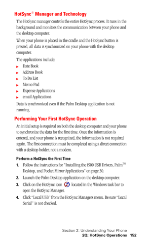 Page 155Section 2: Understanding Your Phone
2Q: HotSync Operations 152
HotSync® Manager and Technology
The HotSync manager controls the entire HotSync process. It runs in the 
background and monitors the communication between your phone and 
the desktop computer.
When your phone is placed in the cradle and the HotSync button is 
pressed, all data is synchronized on your phone with the desktop 
computer.
The applications include:
Date Book
Address Book
To  D o  L i s t
Memo Pad
Expense Applications
email...