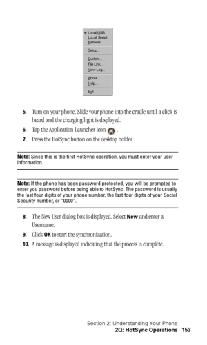 Page 156Section 2: Understanding Your Phone
2Q: HotSync Operations 153
5.Turn on your phone. Slide your phone into the cradle until a click is 
heard and the charging light is displayed. 
6.Tap the Application Launcher icon .
7.Press the HotSync button on the desktop holder.
Note: Since this is the first HotSync operation, you must enter your user information.
Note: If the phone has been password protected, you will be prompted to 
enter you password before being able to HotSync. The password is usually 
the...