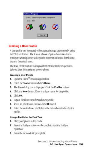 Page 157Section 2: Understanding Your Phone
2Q: HotSync Operations 154
Creating a User Profile
A user profile can be created without associating a user name by using 
the File Link feature. The feature allows a System Administrator to 
configure several phones with specific information before distributing 
them to the actual users. 
The User Profile feature is designed for first time HotSync operation, 
before a User ID is assigned to your phone.
Creating a User Profile
1.
Open the PalmTM Desktop application....