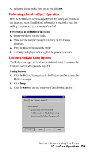 Page 158Section 2: Understanding Your Phone
2Q: HotSync Operations 155
4.Select the desired profile from the list and click OK.
Performing a Local HotSync® Operation
Once the first HotSync operation is performed, the subsequent operations 
are faster and easier. No additional information is required to keep the 
desktop computer and your phone synchronized.
Performing a Local HotSync Operation
1.
Insert your phone into the cradle.
2.Make sure the HotSync Manager is running on the desktop 
computer.
3.Press the...