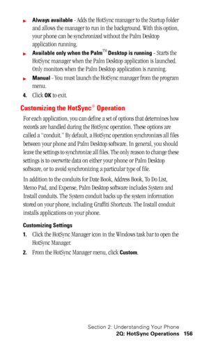 Page 159Section 2: Understanding Your Phone
2Q: HotSync Operations 156
Always available - Adds the HotSync manager to the Startup folder 
and allows the manager to run in the background. With this option, 
your phone can be synchronized without the Palm Desktop 
application running.
Available only when the PalmTM Desktop is running - Starts the 
HotSync manager when the Palm Desktop application is launched. 
Only monitors when the Palm Desktop application is running.
Manual - You must launch the HotSync...
