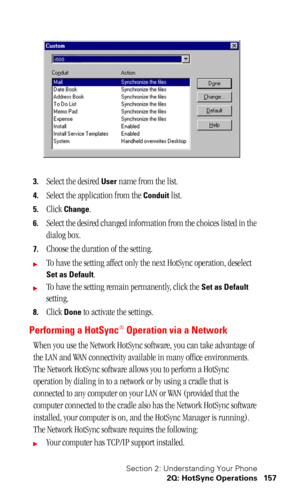 Page 160Section 2: Understanding Your Phone
2Q: HotSync Operations 157
3.Select the desired User name from the list.
4.Select the application from the Conduit list.
5.Click Change.
6.Select the desired changed information from the choices listed in the 
dialog box.
7.Choose the duration of the setting.
To have the setting affect only the next HotSync operation, deselect 
Set as Default.
To have the setting remain permanently, click the Set as Default 
setting.
8.Click Done to activate the settings.
Performing...