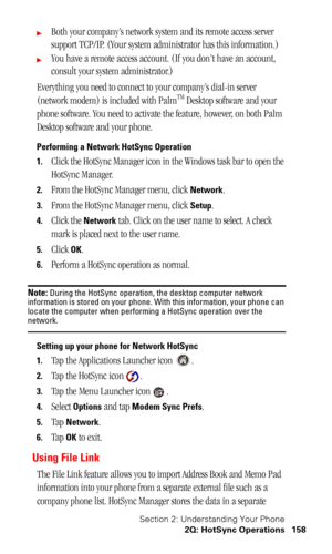 Page 161Section 2: Understanding Your Phone
2Q: HotSync Operations 158
Both your company’s network system and its remote access server 
support TCP/IP. (Your system administrator has this information.)
You have a remote access account. (If you don’t have an account, 
consult your system administrator.)
Everything you need to connect to your company’s dial-in server 
(network modem) is included with Palm
TM Desktop software and your 
phone software. You need to activate the feature, however, on both Palm...