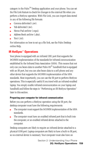 Page 162Section 2: Understanding Your Phone
2Q: HotSync Operations 159
category in the PalmTM Desktop application and your phone. You can set 
the File Link feature to check for changes to the external file when you 
perform a HotSync operation. With File Link, you can import data stored 
in any of the following file formats:
Comma delimited (.csv).
Tab delimited (.tsv).
Memo Pad archive (.mpa).
Address Book archive (.aba).
Text (.txt).
For information on how to set up a file link, see the Palm Desktop...