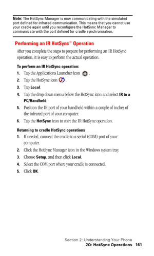 Page 164Section 2: Understanding Your Phone
2Q: HotSync Operations 161
Note: The HotSync Manager is now communicating with the simulated 
port defined for infrared communication. This means that you cannot use 
your cradle again until you reconfigure the HotSync Manager to 
communicate with the port defined for cradle synchronization.
Performing an IR HotSync® Operation
After you complete the steps to prepare for performing an IR HotSync 
operation, it is easy to perform the actual operation.
To perform an IR...