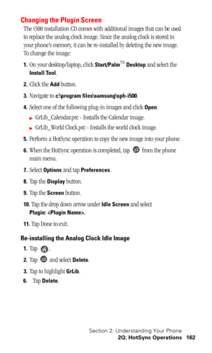 Page 165Section 2: Understanding Your Phone
2Q: HotSync Operations 162
Changing the Plugin Screen
The i500 installation CD comes with additional images that can be used 
to replace the analog clock image. Since the analog clock is stored in 
your phone’s memory, it can be re-installed by deleting the new image. 
To change the image:
1.On your desktop/laptop, click Start/PalmTM Desktop and select the 
Install Tool.
2. Click the Add button.
3. Navigate to c:\program files\samsung\sph-i500.
4. Select one of the...