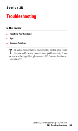 Page 166Section 2: Understanding Your Phone
2R: Troubleshooting 163
Section 2R
Troubleshooting
In This Section
Resetting Your Handheld
Ti p s
Common Problems
his section contains helpful troubleshooting tips that allow you to 
diagnose and fix several common issues quickly and easily. If you 
are unable to fix the problem, please contact PCS Customer Solutions at 
1-888-211-4727.
T 