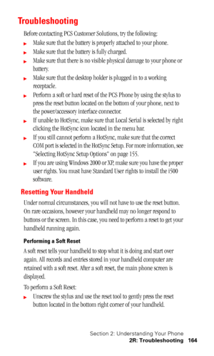 Page 167Section 2: Understanding Your Phone
2R: Troubleshooting 164
Troubleshooting
Before contacting PCS Customer Solutions, try the following:
Make sure that the battery is properly attached to your phone.
Make sure that the battery is fully charged.
Make sure that there is no visible physical damage to your phone or 
battery.
Make sure that the desktop holder is plugged in to a working 
receptacle.
Perform a soft or hard reset of the PCS Phone by using the stylus to 
press the reset button located on the...
