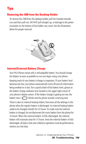 Page 169Section 2: Understanding Your Phone
2R: Troubleshooting 166
Ti ps
Removing the i500 from the Desktop Holder
To remove the i500 from the desktop holder, pull the handset towards 
you and then pull out. DO NOT pull straight up, or damage to the power 
connector on the bottom of the holder may occur. See the illustration 
below for proper removal.
Internal/External Battery Charge
Your PCS Phone comes with a rechargeable battery. You should charge 
the battery as soon as possible so you can begin using your...