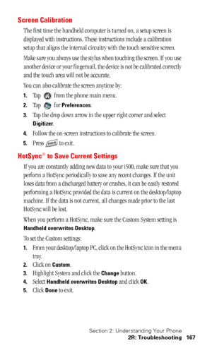 Page 170Section 2: Understanding Your Phone
2R: Troubleshooting 167
Screen Calibration
The first time the handheld computer is turned on, a setup screen is 
displayed with instructions. These instructions include a calibration 
setup that aligns the internal circuitry with the touch sensitive screen.
Make sure you always use the stylus when touching the screen. If you use 
another device or your fingernail, the device is not be calibrated correctly 
and the touch area will not be accurate.
You can also calibrate...