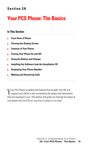 Page 18Section 2: Understanding Your Phone
2A: Your PCS Phone - The Basics 15
Section 2A
Your PCS Phone: The Basics
In This Section
Front View of Phone
Viewing the Display Screen
Features of Your Phone
Turning Your Phone On and Off
Using the Battery and Charger
Installing the Software from the Installation CD
Displaying Your Phone Number
Making and Answering Calls
our PCS Phone is packed with features that simplify your life and 
expand your ability to stay connected to the people and information 
that...