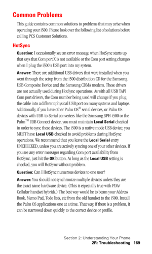 Page 172Section 2: Understanding Your Phone
2R: Troubleshooting 169
Common Problems
This guide contains common solutions to problems that may arise when 
operating your i500. Please look over the following list of solutions before 
calling PCS Customer Solutions. 
HotSync
Question: I occasionally see an error message when HotSync starts up 
that says that Com port X is not available or the Com port setting changes 
when I plug the i500s USB port into my system.
Answer: There are additional USB drivers that were...