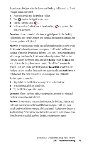 Page 175Section 2: Understanding Your Phone
2R: Troubleshooting 172
To perform a HotSync with the device and Desktop Holder with no Travel 
Charger power connected:
1.Place the device into the Desktop Holder.
2.Tap   to view the Applications menu.
3.Tap the HotSync icon   .
4.Make sure that Cradle/Cable is listed and tap   to perform the 
HotSync operation.
Question: I have connected all cables, supplied power to the Desktop 
Holder using the Travel Charger, and installed the required software, but 
I cannot...