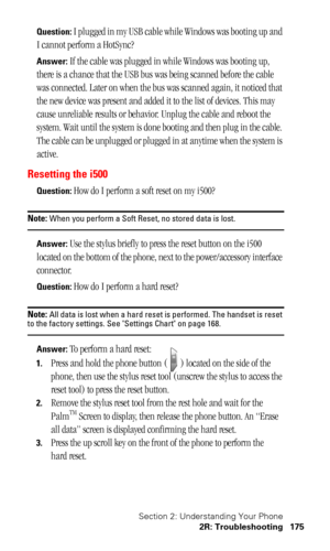 Page 178Section 2: Understanding Your Phone
2R: Troubleshooting 175
Question: I plugged in my USB cable while Windows was booting up and 
I cannot perform a HotSync?
Answer: If the cable was plugged in while Windows was booting up, 
there is a chance that the USB bus was being scanned before the cable 
was connected. Later on when the bus was scanned again, it noticed that 
the new device was present and added it to the list of devices. This may 
cause unreliable results or behavior. Unplug the cable and reboot...