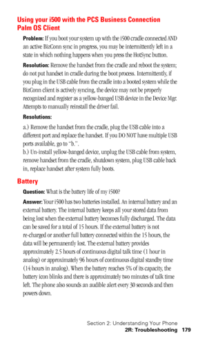 Page 182Section 2: Understanding Your Phone
2R: Troubleshooting 179
Using your i500 with the PCS Business Connection 
Palm OS Client
Problem: If you boot your system up with the i500 cradle connected AND 
an active BizConn sync in progress, you may be intermittently left in a 
state in which nothing happens when you press the HotSync button.
Resolution: Remove the handset from the cradle and reboot the system; 
do not put handset in cradle during the boot process. Intermittently, if 
you plug in the USB cable...