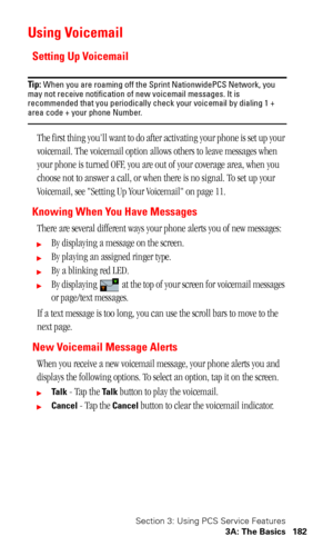 Page 185Section 3: Using PCS Service Features
3A: The Basics 182
Using Voicemail
Setting Up Voicemail
Tip: When you are roaming off the Sprint NationwidePCS Network, you 
may not receive notification of new voicemail messages. It is 
recommended that you periodically check your voicemail by dialing 1 + 
area code + your phone Number.
The first thing you’ll want to do after activating your phone is set up your 
voicemail. The voicemail option allows others to leave messages when 
your phone is turned OFF, you are...