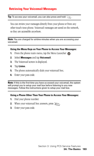 Page 186Section 3: Using PCS Service Features
3A: The Basics 183
Retrieving Your Voicemail Messages
Tip: To access your voicemail, you can also press and hold  .
You can review your messages directly from your phone or from any 
other touch-tone phone. Voicemail messages are saved on the network, 
so they are accessible anywhere.
Note: You are charged for airtime minutes when you are accessing your voicemail.
Using the Menu Keys on Your Phone to Access Your Messages:
1.
From the phone main menu, tap the Menu...