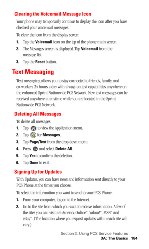 Page 187Section 3: Using PCS Service Features
3A: The Basics 184
Clearing the Voicemail Message Icon
Your phone may temporarily continue to display the icon after you have 
checked your voicemail messages.
To clear the icon from the display screen:
1.Tap the Voicemail icon on the top of the phone main screen.
2.The Messages screen is displayed. Tap Voicemail from the 
message list.
3.Tap the Reset button.
Te x t  M e s s a g i n g
Text messaging allows you to stay connected to friends, family, and 
co-workers 24...
