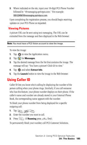 Page 188Section 3: Using PCS Service Features
3A: The Basics 185
3.Where indicated on the site, input your 10-digit PCS Phone Number 
followed by “@messaging.sprintpcs.com.” For example: 
5551234567@messaging.sprintpcs.com.
Upon completing the registration process, you should begin receiving 
updates on your PCS Phone as requested.
Viewing Pictures
A picture URL can be sent using text messaging. The URL can be 
extracted from the message and then displayed in the Web browser. 
Note: You must have a PCS Vision...