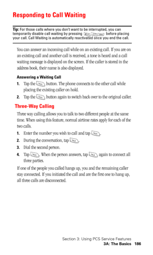 Page 189Section 3: Using PCS Service Features
3A: The Basics 186
Responding to Call Waiting
Tip: For those calls where you don’t want to be interrupted, you can 
temporarily disable call waiting by pressing   before placing 
your call. Call Waiting is automatically reactivated once you end the call.
You can answer an incoming call while on an existing call. If you are on 
an existing call and another call is received, a tone is heard and a call 
waiting message is displayed on the screen. If the caller is stored...
