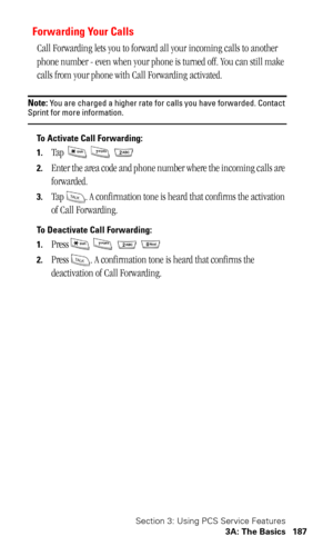 Page 190Section 3: Using PCS Service Features
3A: The Basics 187
Forwarding Your Calls
Call Forwarding lets you to forward all your incoming calls to another 
phone number - even when your phone is turned off. You can still make 
calls from your phone with Call Forwarding activated. 
Note: You are charged a higher rate for calls you have forwarded. Contact Sprint for more information.
To Activate Call Forwarding: 
1.
Tap   
2.Enter the area code and phone number where the incoming calls are 
forwarded.
3.Tap  ....