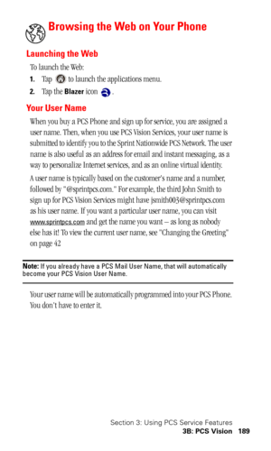 Page 192Section 3: Using PCS Service Features
3B: PCS Vision 189
Browsing the Web on Your Phone
Launching the Web
To launch the Web:
1.Tap   to launch the applications menu.
2.Tap the Blazer icon  .
Yo u r  U s e r  N a m e
When you buy a PCS Phone and sign up for service, you are assigned a 
user name. Then, when you use PCS Vision Services, your user name is 
submitted to identify you to the Sprint Nationwide PCS Network. The user 
name is also useful as an address for email and instant messaging, as a 
way to...