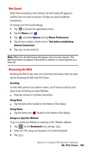 Page 193Section 3: Using PCS Service Features
3B: PCS Vision 190
Net Guard 
When first connecting to the Internet, the Net Guard will appear to 
confirm that you want to connect. It helps you avoid accidental 
connections.
To change your Net Guard settings:
1.Tap   to launch the applications menu.
2.Tap the Blazer icon  .
3.Tap   and select Options and tap Blazer Preferences.
4.Tap the box to place a check next to “Ask before establishing 
Internet Connection”
.
5.Tap   to save and exit.
Note: When On, the Net...