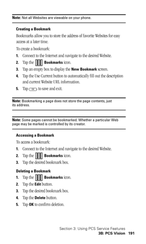 Page 194Section 3: Using PCS Service Features
3B: PCS Vision 191
Note: Not all Websites are viewable on your phone.
Creating a Bookmark
Bookmarks allow you to store the address of favorite Websites for easy 
access at a later time.
To create a bookmark:
1.Connect to the Internet and navigate to the desired Website.
2.Tap the   Bookmarks icon.
3.Tap an empty box to display the New Bookmark screen.
4.Tap the Use Current button to automatically fill out the description 
and current Website URL information.
5.Tap...