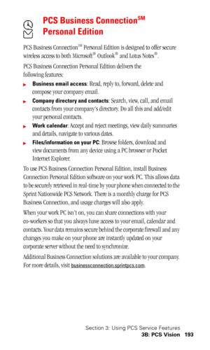 Page 196Section 3: Using PCS Service Features
3B: PCS Vision 193
PCS Business ConnectionSM 
Personal Edition
PCS Business ConnectionSM Personal Edition is designed to offer secure 
wireless access to both Microsoft® Outlook® and Lotus Notes®.
PCS Business Connection Personal Edition delivers the 
following features:
Business email access: Read, reply to, forward, delete and 
compose your company email.
Company directory and contacts: Search, view, call, and email 
contacts from your companys directory. Do all...