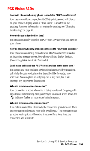 Page 197Section 3: Using PCS Service Features
3B: PCS Vision 194
PCS Vision FAQs
How will I know when my phone is ready for PCS Vision Service?
Your user name (for example, bsmith001@sprintpcs.com) will display 
on your phones display screen if “User Name” is selected for the 
greeting. For more information on setting the greeting, see Changing 
the Greeting on page 42.
How do I sign-in for the first time?
You are automatically signed in to PCS Vision Services when you turn on 
your phone. 
How do I know when my...