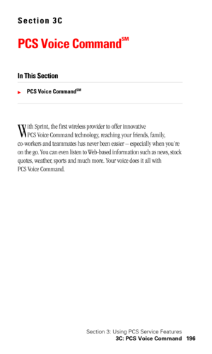 Page 199Section 3: Using PCS Service Features
3C: PCS Voice Command 196
Section 3C
PCS Voice Command
SM
In This Section
PCS Voice CommandSM
ith Sprint, the first wireless provider to offer innovative 
PCS Voice Command technology, reaching your friends, family, 
co-workers and teammates has never been easier – especially when you’re 
on the go. You can even listen to Web-based information such as news, stock 
quotes, weather, sports and much more. Your voice does it all with 
PCS Voice Command.
W 