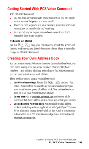 Page 200Section 3: Using PCS Service Features
3C: PCS Voice Command 197
Getting Started With PCS Voice Command
With PCS Voice Command:
You can store all your contact’s phone numbers, so you can simply 
say the name of the person you want to call.
There’s no need to punch in a lot of numbers, memorize voicemail 
passwords or try to dial while you’re driving.
You can call anyone in your address book – even if you don’t 
remember their phone number.
It’s Easy to Get Started
Just dial     from your PCS Phone to...