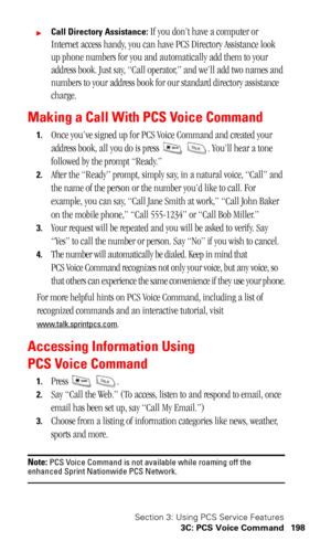 Page 201Section 3: Using PCS Service Features
3C: PCS Voice Command 198
Call Directory Assistance: If you don’t have a computer or 
Internet access handy, you can have PCS Directory Assistance look 
up phone numbers for you and automatically add them to your 
address book. Just say, “Call operator,” and we’ll add two names and 
numbers to your address book for our standard directory assistance 
charge.
Making a Call With PCS Voice Command
1.Once you’ve signed up for PCS Voice Command and created your 
address...