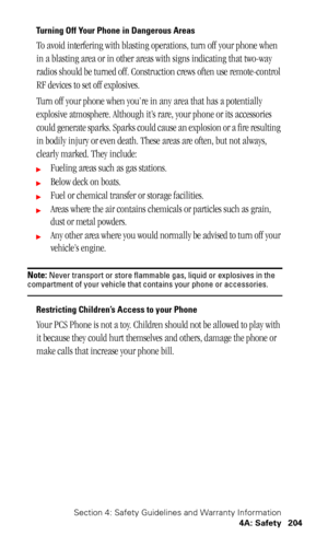 Page 207Section 4: Safety Guidelines and Warranty Information
4A: Safety 204
Turning Off Your Phone in Dangerous Areas
To avoid interfering with blasting operations, turn off your phone when 
in a blasting area or in other areas with signs indicating that two-way 
radios should be turned off. Construction crews often use remote-control 
RF devices to set off explosives.
Turn off your phone when you’re in any area that has a potentially 
explosive atmosphere. Although it’s rare, your phone or its accessories...