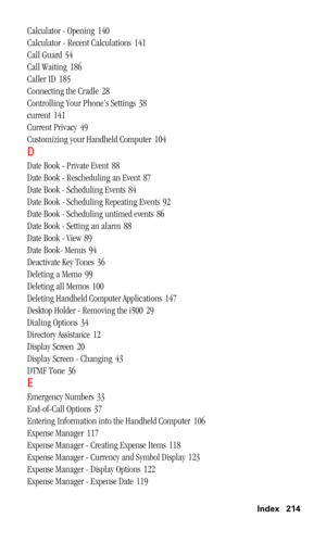Page 217 Index 214
Calculator - Opening 140
Calculator - Recent Calculations
 141
Call Guard
 54
Call Waiting
 186
Caller ID
 185
Connecting the Cradle
 28
Controlling Your Phone’s Settings
 38
current
 141
Current Privacy
 49
Customizing your Handheld Computer
 104
D
Date Book - Private Event 88
Date Book - Rescheduling an Event
 87
Date Book - Scheduling Events
 84
Date Book - Scheduling Repeating Events
 92
Date Book - Scheduling untimed events
 86
Date Book - Setting an alarm
 88
Date Book - View
 89
Date...
