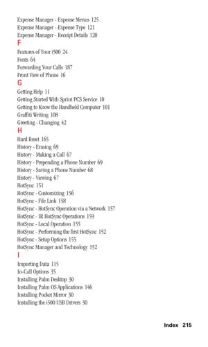 Page 218 Index 215
Expense Manager - Expense Menus 125
Expense Manager - Expense Type
 121
Expense Manager - Receipt Details
 120
F
Features of Your i500 24
Fonts
 64
Forwarding Your Calls
 187
Front View of Phone
 16
G
Getting Help 11
Getting Started With Sprint PCS Service
 10
Getting to Know the Handheld Computer
 101
Graffiti Writing
 108
Greeting - Changing
 42
H
Hard Reset 165
History - Erasing
 69
History - Making a Call
 67
History - Prepending a Phone Number
 69
History - Saving a Phone Number
 68...