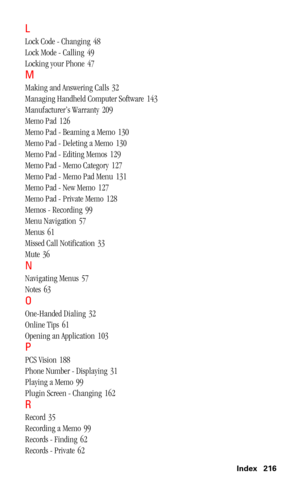 Page 219 Index 216
L
Lock Code - Changing 48
Lock Mode - Calling
 49
Locking your Phone
 47
M
Making and Answering Calls 32
Managing Handheld Computer Software
 143
Manufacturer’s Warranty
 209
Memo Pad
 126
Memo Pad - Beaming a Memo
 130
Memo Pad - Deleting a Memo
 130
Memo Pad - Editing Memos
 129
Memo Pad - Memo Category
 127
Memo Pad - Memo Pad Menu
 131
Memo Pad - New Memo
 127
Memo Pad - Private Memo
 128
Memos - Recording
 99
Menu Navigation
 57
Menus
 61
Missed Call Notification
 33
Mute
 36
N
Navigating...