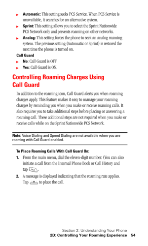 Page 57Section 2: Understanding Your Phone
2D: Controlling Your Roaming Experience 54
Automatic: This setting seeks PCS Service. When PCS Service is 
unavailable, it searches for an alternative system.
Sprint: This setting allows you to select the Sprint Nationwide 
PCS Network only and prevents roaming on other networks.
Analog: This setting forces the phone to seek an analog roaming 
system. The previous setting (Automatic or Sprint) is restored the 
next time the phone is turned on.
Call Guard
No: Call...