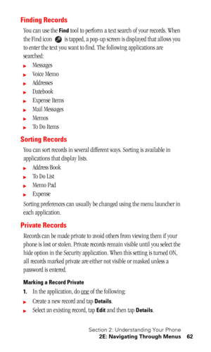 Page 65Section 2: Understanding Your Phone
2E: Navigating Through Menus 62
Finding Records
You can use the Find tool to perform a text search of your records. When 
the Find icon   is tapped, a pop-up screen is displayed that allows you 
to enter the text you want to find. The following applications are 
searched:
Messages
Voice Memo
Addresses
Datebook
Expense Items
Mail Messages
Memos
To  D o  I t e m s
Sorting Records
You can sort records in several different ways. Sorting is available in...