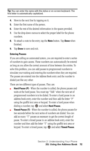 Page 75Section 2: Understanding Your Phone
2G: Using the Address Book 72
Tip: You can enter the name with the stylus or on-screen keyboard. The first letter is automatically capitalized.
4.Move to the next line by tapping on it.
5.Enter the first name of the person.
6.Enter the rest of the desired information in the spaces provided.
7.Use the drop down menus to select the proper label for the phone 
numbers.
8.To attach a note to the entry, tap the Note button. Tap Done when 
finished.
9.Tap Done to save and...