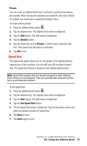 Page 78Section 2: Understanding Your Phone
2G: Using the Address Book 75
Private
You can mark an Address Book entry as private to avoid anyone seeing 
the number. When the security features are turned ON, the entry is blank 
or masked. You must enter a password to display them. 
To make entries private:
1.Press the Address Book button  .
2.Tap the desired entry. The Address View screen is displayed.
3.Tap the Edit button. The Edit screen is displayed.
4.Tap the Details button.
5.Tap the check box next to...