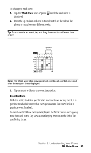 Page 93Section 2: Understanding Your Phone
2H: Date Book 90
To change to week view:
1.Tap the Week View icon or press   until the week view is 
displayed.
2.Press the up or down volume buttons located on the side of the 
phone to move between different weeks.
Tip: To reschedule an event, tap and drag the event to a different time or day.
Note: The Week View also shows untimed events and events before and after the range of times displayed.
3.Tap an event to display the event description.
Event Conflicts
With...