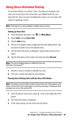 Page 100Section 2: Understanding Your Phone
2I: Using Your Phone’s Voice Services 97
Using Voice-Activated Dialing
To use Voice Dialing, you need to “train” the phone to recognize your 
voice. You can put up to 30 names from your Address book into your 
Voice Dial list. Once you have recorded these names, you can make calls 
simply by speaking a name.
Note: This feature is only available in digital service areas.
Setting up Voice Dial
1.
From the phone idle screen, tap   for Main Menu. 
2.Select Calls and tap...