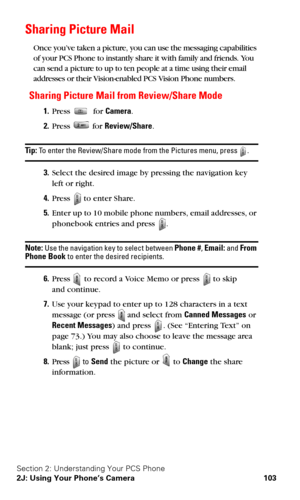 Page 111Section 2: Understanding Your PCS Phone
2J: Using Your Phone’s Camera 103
Sharing Picture Mail
Once you’ve taken a picture, you can use the messaging capabilities 
of your PCS Phone to instantly share it with family and friends. You 
can send a picture to up to ten people at a time using their email 
addresses or their Vision-enabled PCS Vision Phone numbers.
Sharing Picture Mail from Review/Share Mode
1.Press  for Camera.
2.Press  for Review/Share.
Ti p : To enter the Review/Share mode from the Pictures...