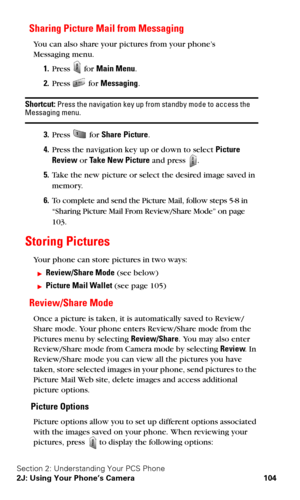Page 112Section 2: Understanding Your PCS Phone
2J: Using Your Phone’s Camera 104
Sharing Picture Mail from Messaging
You can also share your pictures from your phone’s  
Messaging menu.
1.Press  for Main Menu.
2.Press  for Messaging.
Shortcut: Press the navigation key up from standby mode to access the Messaging menu.
3.Press  for Share Picture.
4.Press the navigation key up or down to select Picture 
Review or Take New Picture and press 
.
5.Take the new picture or select the desired image saved in 
memory....