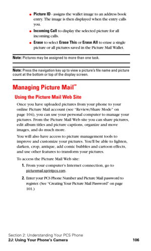 Page 114Section 2: Understanding Your PCS Phone
2J: Using Your Phone’s Camera 106
Picture ID - assigns the wallet image to an address book 
entry. The image is then displayed when the entry calls 
you.
Incoming Call to display the selected picture for all 
incoming calls.
Erase to select Erase This or Erase All to erase a single 
picture or all pictures saved in the Picture Mail Wallet.
Note: Pictures may be assigned to more than one task.
Note: Press the navigation key up to view a picture’s file name and...